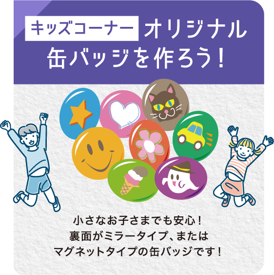 キッズコーナーオリジナル缶バッジを作ろう！ 小さなお子さまでも安心！裏面がミラータイプ、またはマグネットタイプの缶バッジです！